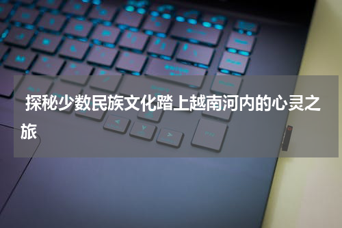  探秘少数民族文化踏上越南河内的心灵之旅