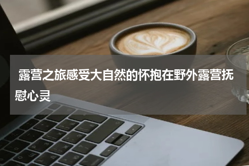  露营之旅感受大自然的怀抱在野外露营抚慰心灵