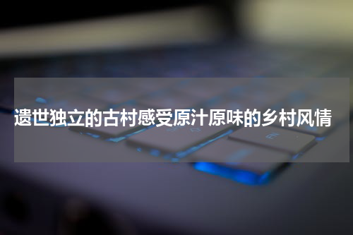  遗世独立的古村感受原汁原味的乡村风情
