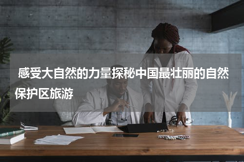  感受大自然的力量探秘中国最壮丽的自然保护区旅游