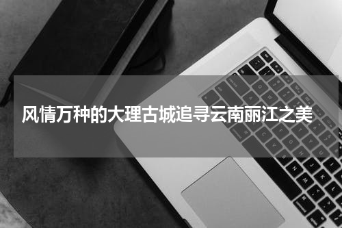  风情万种的大理古城追寻云南丽江之美