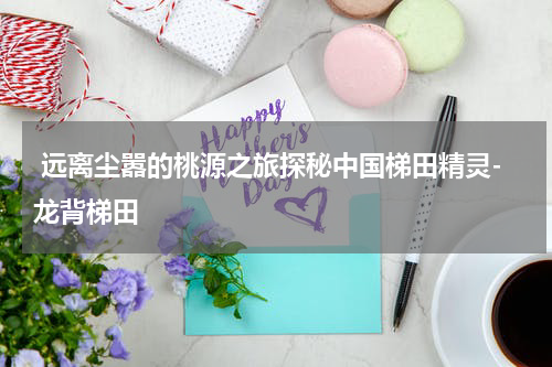  远离尘嚣的桃源之旅探秘中国梯田精灵-龙背梯田