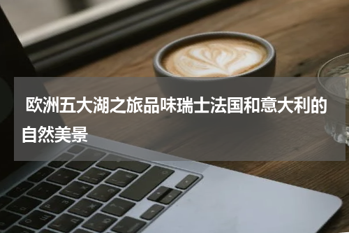  欧洲五大湖之旅品味瑞士法国和意大利的自然美景