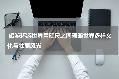  旅游环游世界用咫尺之间领略世界多样文化与壮丽风光