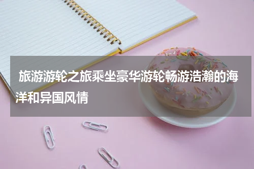  旅游游轮之旅乘坐豪华游轮畅游浩瀚的海洋和异国风情