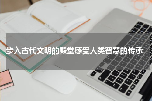  步入古代文明的殿堂感受人类智慧的传承