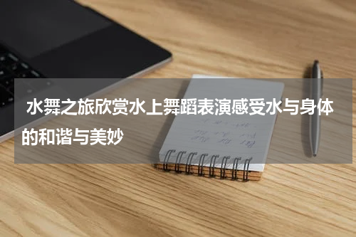  水舞之旅欣赏水上舞蹈表演感受水与身体的和谐与美妙