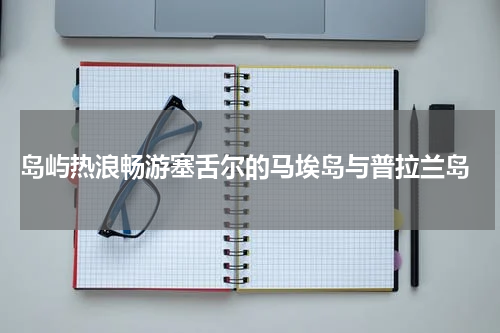  岛屿热浪畅游塞舌尔的马埃岛与普拉兰岛
