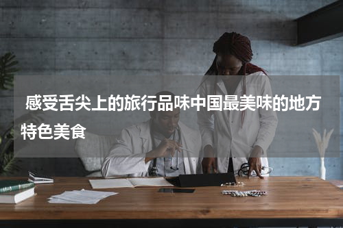  感受舌尖上的旅行品味中国最美味的地方特色美食