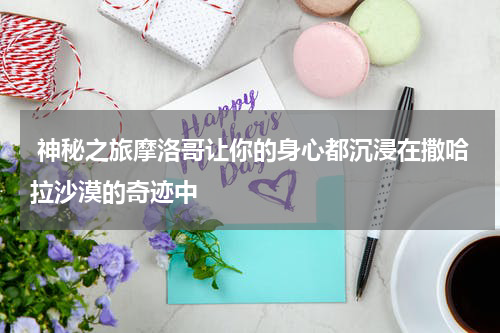  神秘之旅摩洛哥让你的身心都沉浸在撒哈拉沙漠的奇迹中