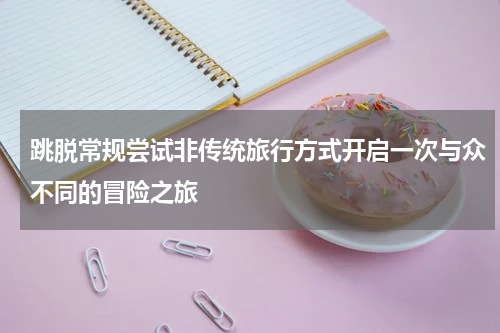 跳脱常规尝试非传统旅行方式开启一次与众不同的冒险之旅
