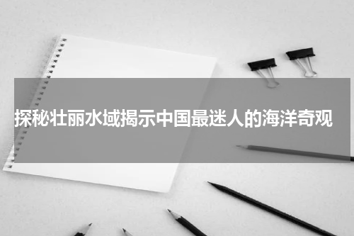  探秘壮丽水域揭示中国最迷人的海洋奇观