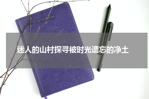  迷人的山村探寻被时光遗忘的净土