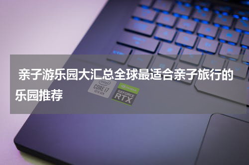  亲子游乐园大汇总全球最适合亲子旅行的乐园推荐