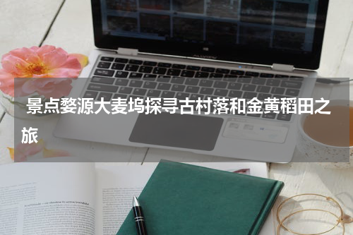  景点婺源大麦坞探寻古村落和金黄稻田之旅