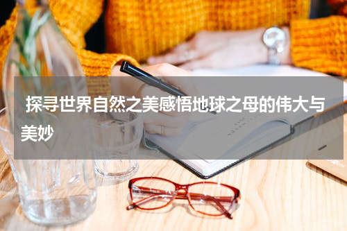 探寻世界自然之美感悟地球之母的伟大与美妙