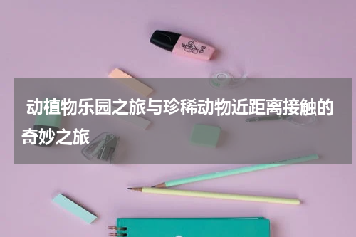  动植物乐园之旅与珍稀动物近距离接触的奇妙之旅