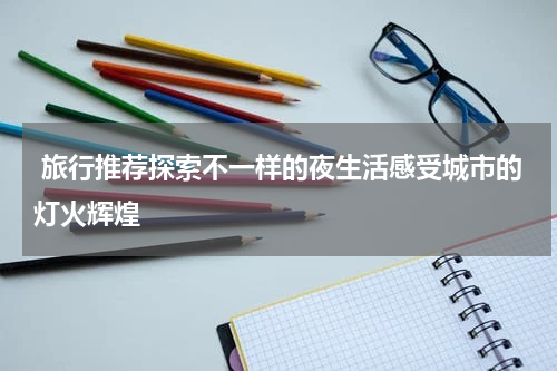  旅行推荐探索不一样的夜生活感受城市的灯火辉煌
