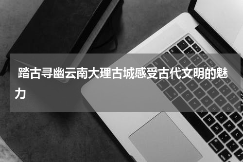  踏古寻幽云南大理古城感受古代文明的魅力