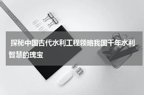 探秘中国古代水利工程领略我国千年水利智慧的瑰宝