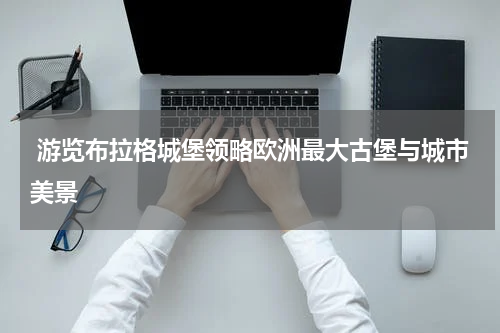  游览布拉格城堡领略欧洲最大古堡与城市美景