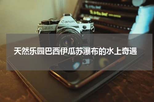  天然乐园巴西伊瓜苏瀑布的水上奇遇