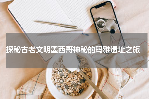  探秘古老文明墨西哥神秘的玛雅遗址之旅