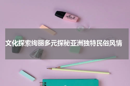  文化探索绚丽多元探秘亚洲独特民俗风情