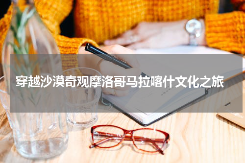  穿越沙漠奇观摩洛哥马拉喀什文化之旅