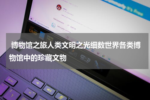  博物馆之旅人类文明之光细数世界各类博物馆中的珍藏文物