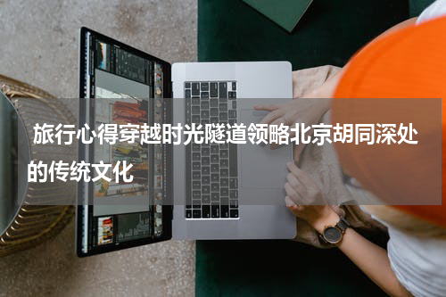  旅行心得穿越时光隧道领略北京胡同深处的传统文化