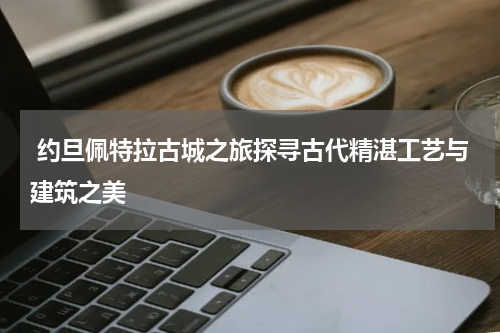  约旦佩特拉古城之旅探寻古代精湛工艺与建筑之美