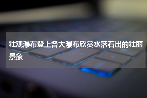壮观瀑布登上各大瀑布欣赏水落石出的壮丽景象