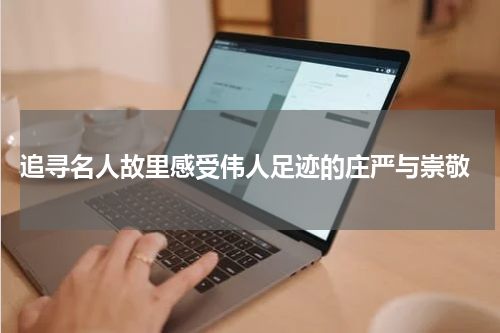  追寻名人故里感受伟人足迹的庄严与崇敬