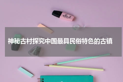  神秘古村探究中国最具民俗特色的古镇