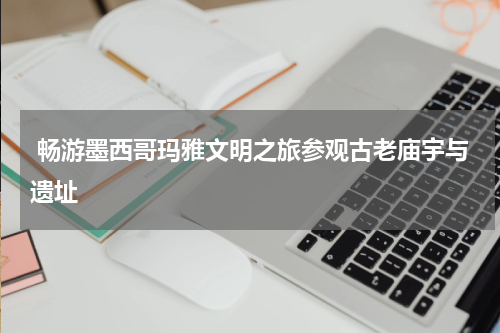  畅游墨西哥玛雅文明之旅参观古老庙宇与遗址
