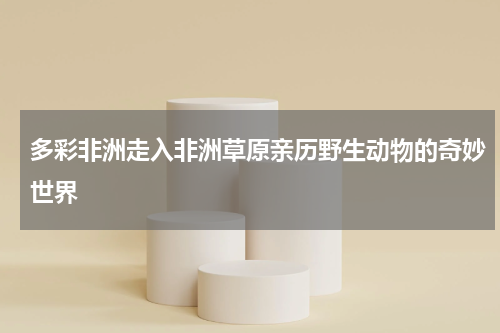 多彩非洲走入非洲草原亲历野生动物的奇妙世界