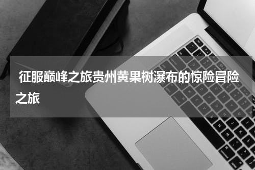  征服巅峰之旅贵州黄果树瀑布的惊险冒险之旅