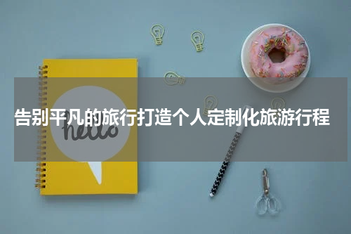  告别平凡的旅行打造个人定制化旅游行程