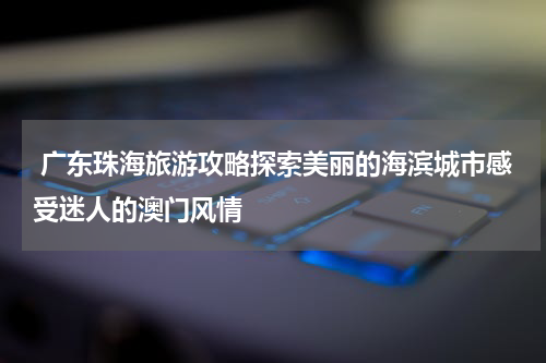  广东珠海旅游攻略探索美丽的海滨城市感受迷人的澳门风情