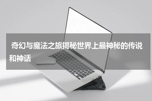  奇幻与魔法之旅揭秘世界上最神秘的传说和神话