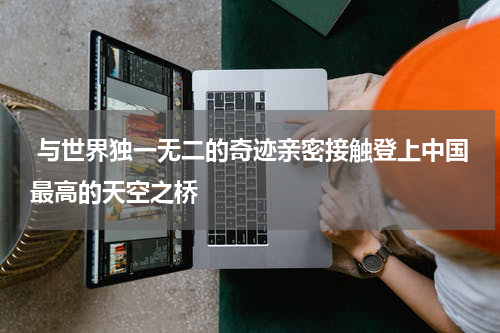  与世界独一无二的奇迹亲密接触登上中国最高的天空之桥