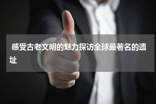  感受古老文明的魅力探访全球最著名的遗址