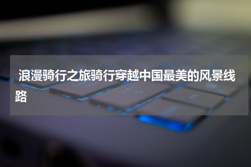  浪漫骑行之旅骑行穿越中国最美的风景线路