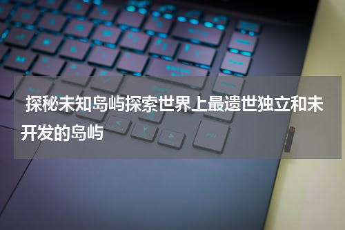  探秘未知岛屿探索世界上最遗世独立和未开发的岛屿