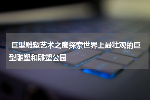  巨型雕塑艺术之巅探索世界上最壮观的巨型雕塑和雕塑公园