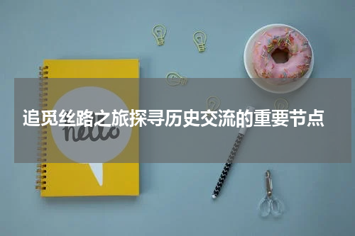  追觅丝路之旅探寻历史交流的重要节点