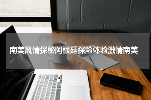  南美风情探秘阿根廷探险体验激情南美