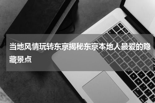 当地风情玩转东京揭秘东京本地人最爱的隐藏景点
