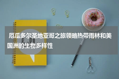 厄瓜多尔圣地亚哥之旅领略热带雨林和美国洲的生物多样性